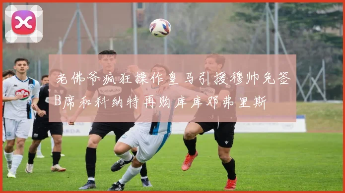 老佛爷疯狂操作皇马引援穆帅免签B席和科纳特再购库库邓弗里斯