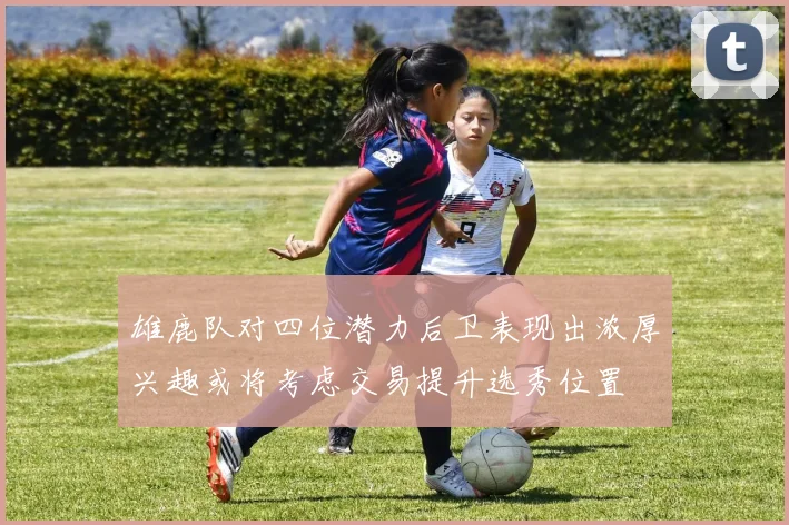 雄鹿队对四位潜力后卫表现出浓厚兴趣或将考虑交易提升选秀位置
