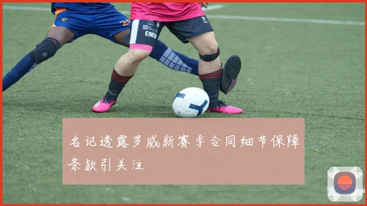 名记透露罗威新赛季合同细节保障条款引关注
