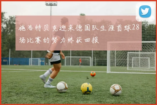 施洛特贝克迎来德国队生涯首球28场比赛的努力终获回报