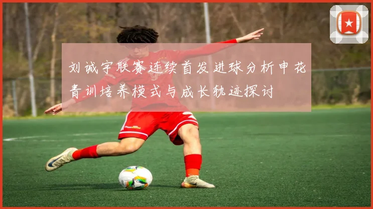 刘诚宇联赛连续首发进球分析申花青训培养模式与成长轨迹探讨
