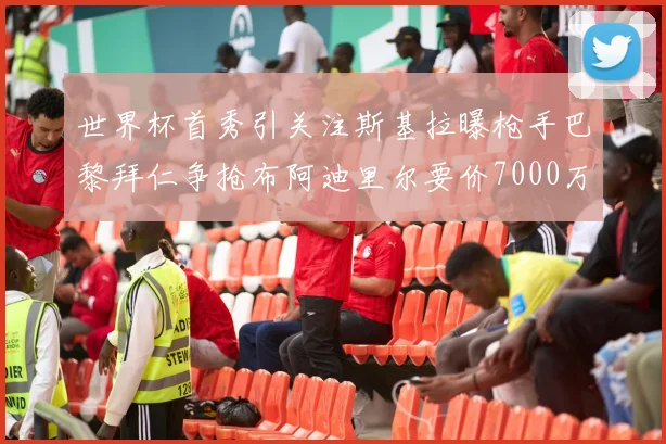 世界杯首秀引关注斯基拉曝枪手巴黎拜仁争抢布阿迪里尔要价7000万欧元