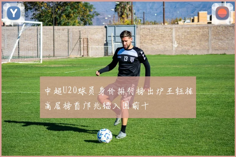 中超U20球员身价排行榜出炉王钰栋高居榜首邝兆镭入围前十