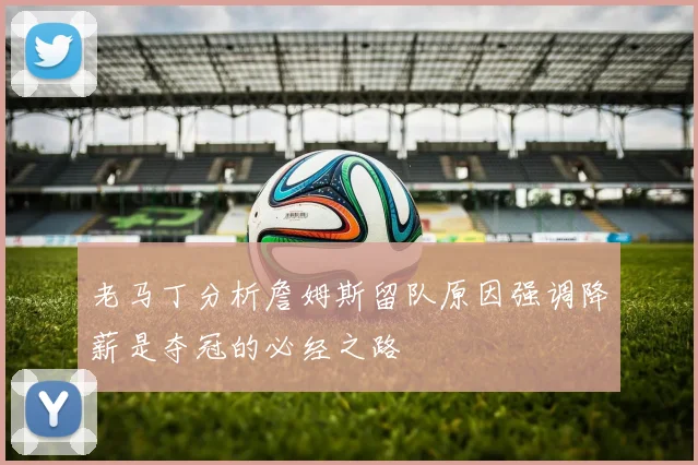 老马丁分析詹姆斯留队原因强调降薪是夺冠的必经之路