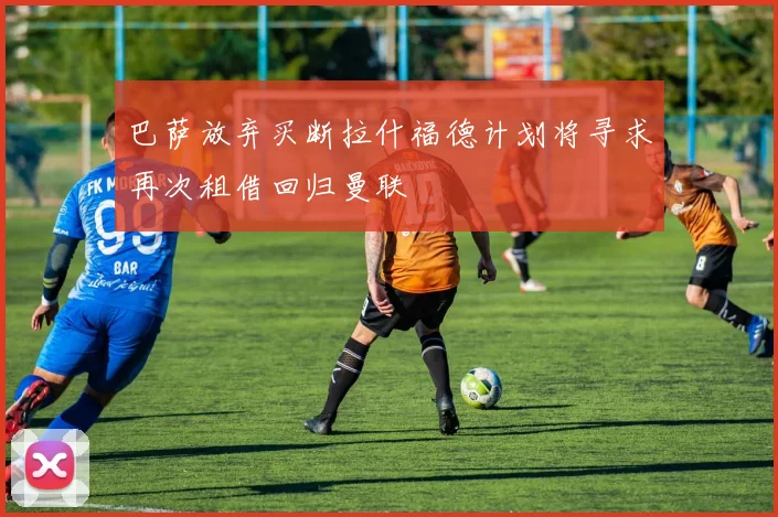 巴萨放弃买断拉什福德计划将寻求再次租借回归曼联