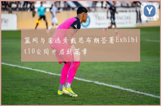 篮网与落选秀戴恩布朗签署Exhibit10合同开启新篇章