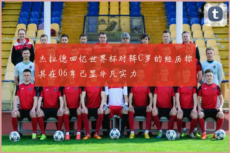 杰拉德回忆世界杯对阵C罗的经历称其在06年已显非凡实力