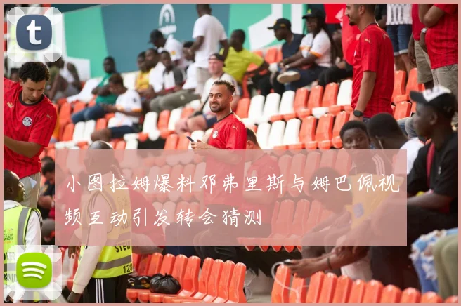 小图拉姆爆料邓弗里斯与姆巴佩视频互动引发转会猜测