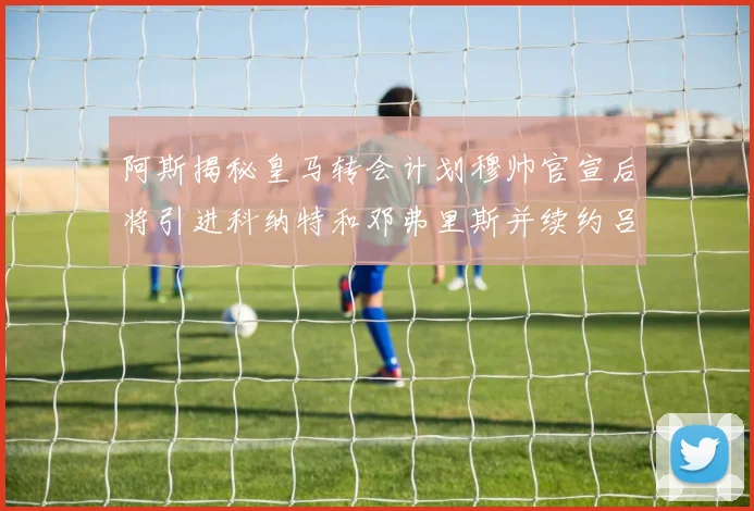 阿斯揭秘皇马转会计划穆帅官宣后将引进科纳特和邓弗里斯并续约吕迪格