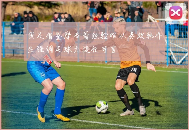 国足借鉴摩洛哥经验难以奏效韩乔生强调足球无捷径可言