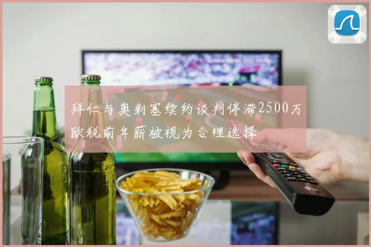 拜仁与奥利塞续约谈判停滞2500万欧税前年薪被视为合理选择