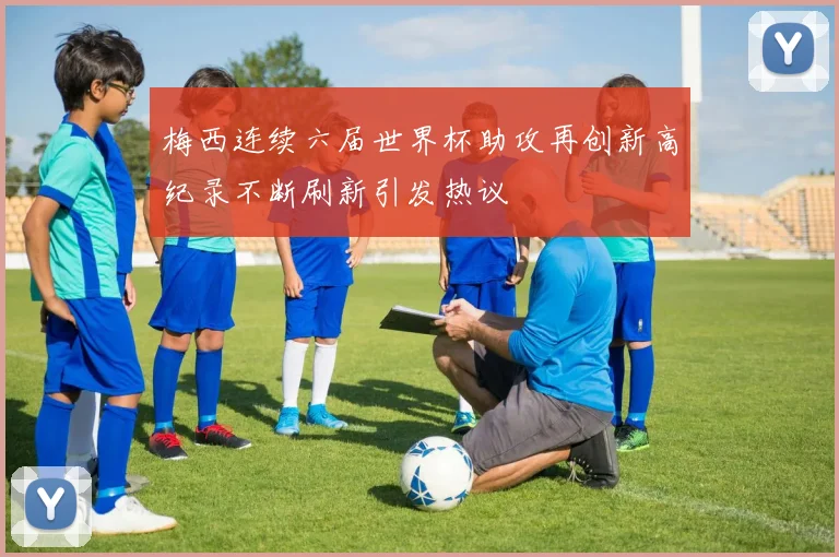 梅西连续六届世界杯助攻再创新高纪录不断刷新引发热议