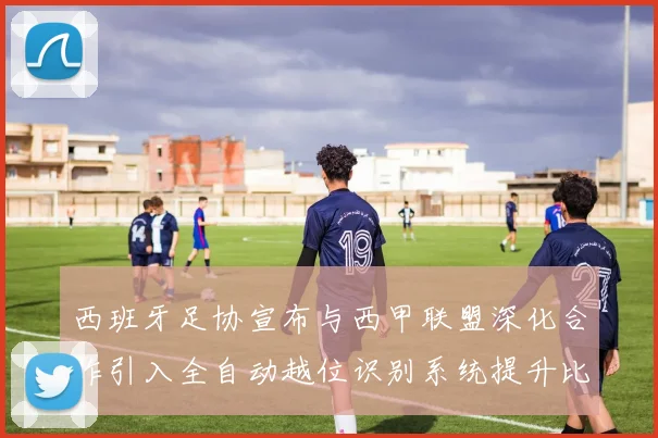 西班牙足协宣布与西甲联盟深化合作引入全自动越位识别系统提升比赛公正性