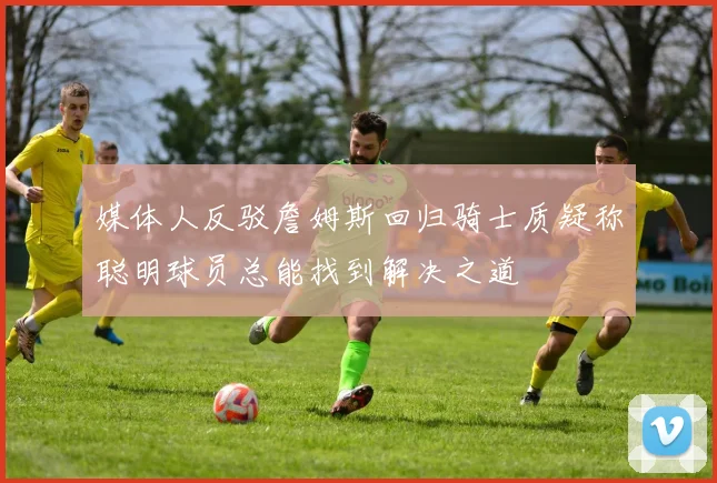 媒体人反驳詹姆斯回归骑士质疑称聪明球员总能找到解决之道