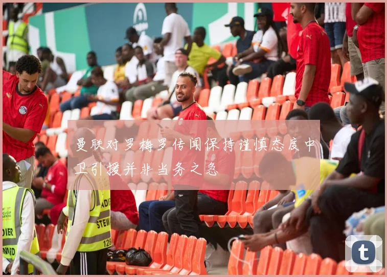 曼联对罗梅罗传闻保持谨慎态度中卫引援并非当务之急