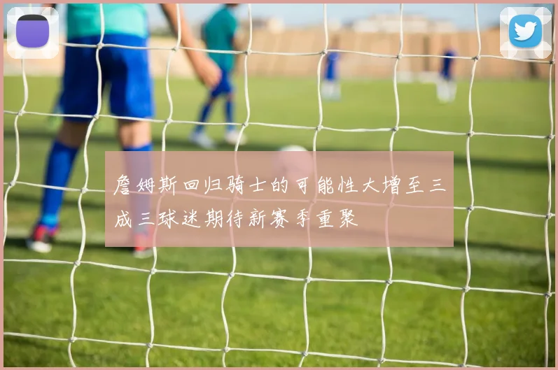 詹姆斯回归骑士的可能性大增至三成三球迷期待新赛季重聚