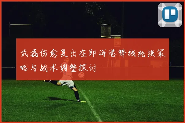 武磊伤愈复出在即海港锋线轮换策略与战术调整探讨