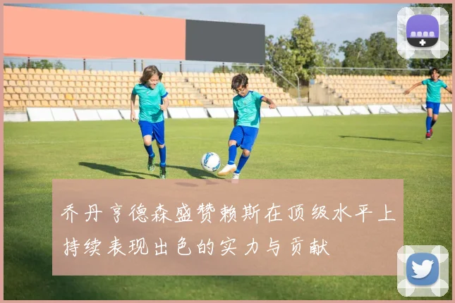 乔丹亨德森盛赞赖斯在顶级水平上持续表现出色的实力与贡献