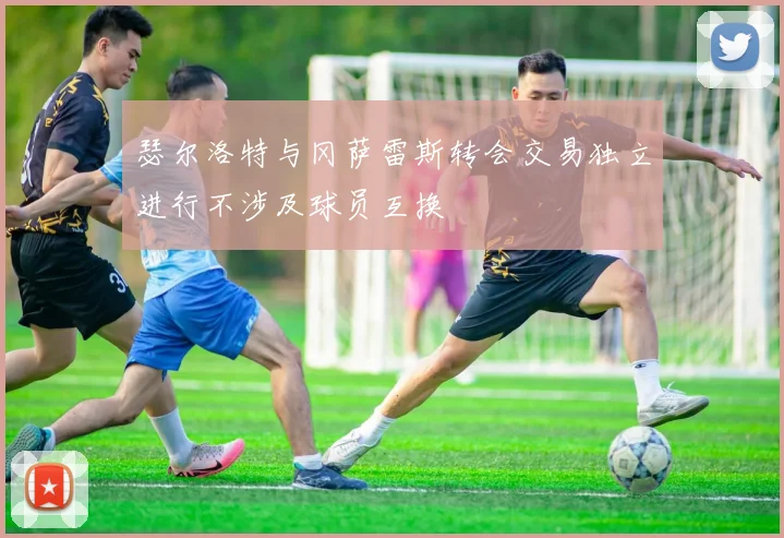 瑟尔洛特与冈萨雷斯转会交易独立进行不涉及球员互换
