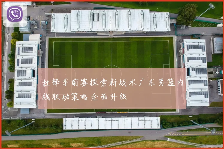 杜锋季前赛探索新战术广东男篮内线联动策略全面升级