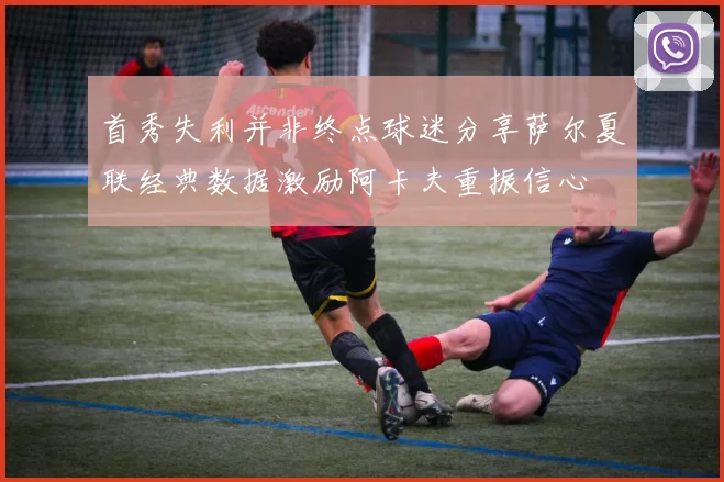 首秀失利并非终点球迷分享萨尔夏联经典数据激励阿卡夫重振信心