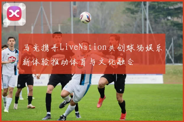 马竞携手LiveNation共创球场娱乐新体验推动体育与文化融合