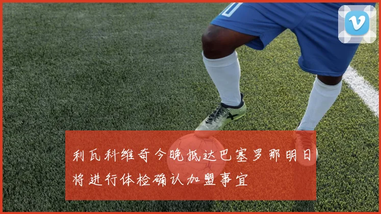 利瓦科维奇今晚抵达巴塞罗那明日将进行体检确认加盟事宜