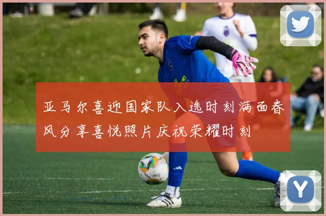 亚马尔喜迎国家队入选时刻满面春风分享喜悦照片庆祝荣耀时刻