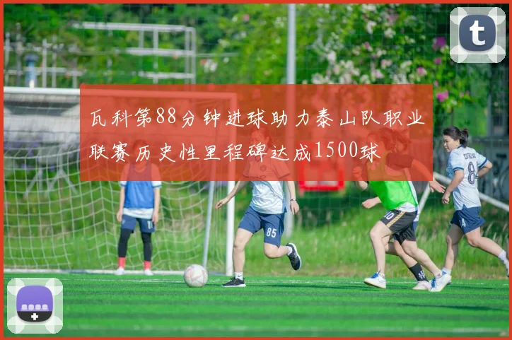 瓦科第88分钟进球助力泰山队职业联赛历史性里程碑达成1500球