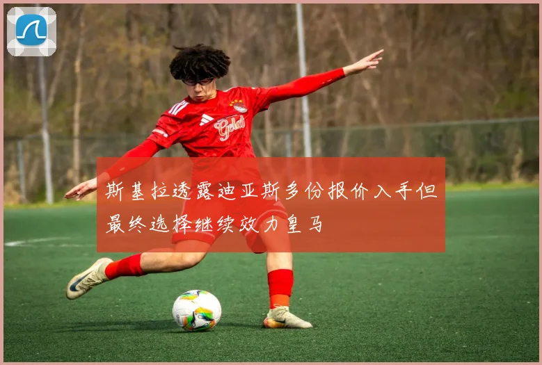 斯基拉透露迪亚斯多份报价入手但最终选择继续效力皇马