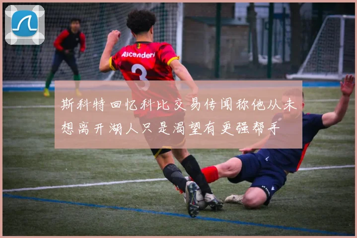 斯科特回忆科比交易传闻称他从未想离开湖人只是渴望有更强帮手